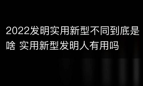 2022发明实用新型不同到底是啥 实用新型发明人有用吗