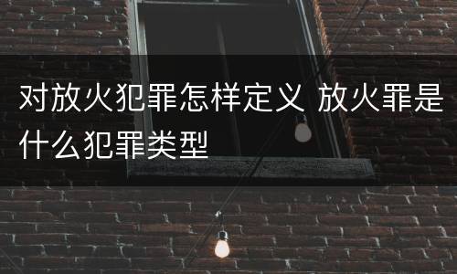 对放火犯罪怎样定义 放火罪是什么犯罪类型