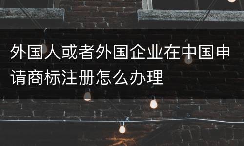 外国人或者外国企业在中国申请商标注册怎么办理