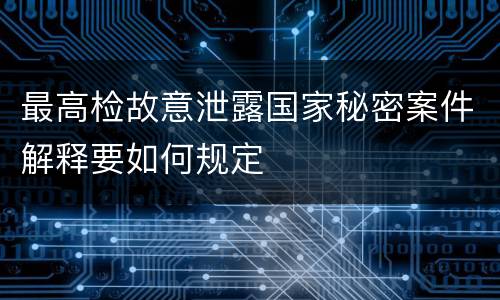 最高检故意泄露国家秘密案件解释要如何规定