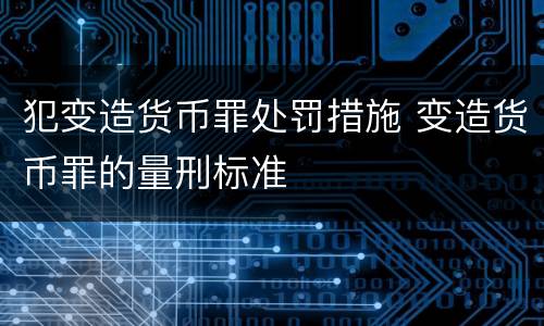 犯变造货币罪处罚措施 变造货币罪的量刑标准