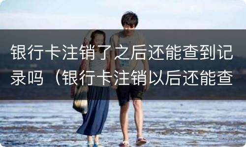 银行卡注销了之后还能查到记录吗（银行卡注销以后还能查到记录吗）