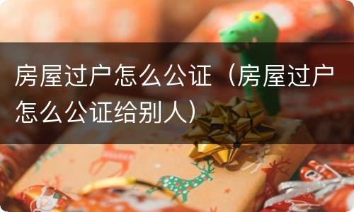 房屋过户怎么公证（房屋过户怎么公证给别人）