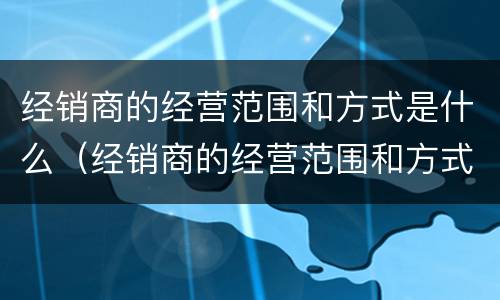 经销商的经营范围和方式是什么（经销商的经营范围和方式是什么意思）