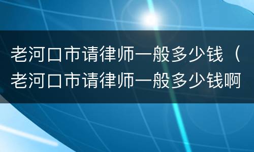 老河口市请律师一般多少钱（老河口市请律师一般多少钱啊）