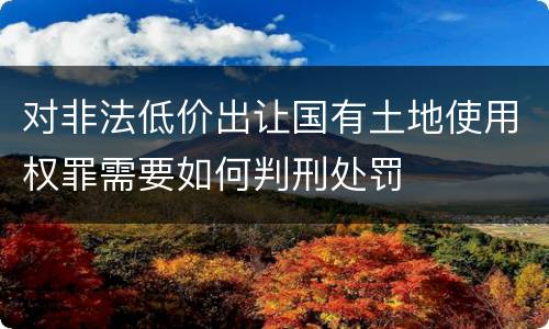 对非法低价出让国有土地使用权罪需要如何判刑处罚