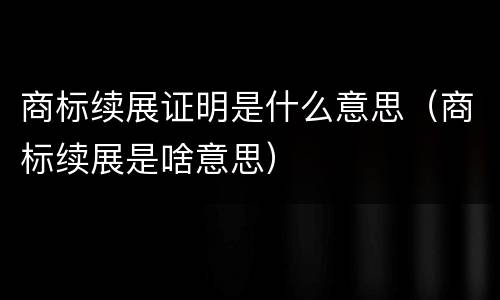 商标续展证明是什么意思（商标续展是啥意思）
