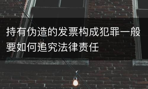 持有伪造的发票构成犯罪一般要如何追究法律责任