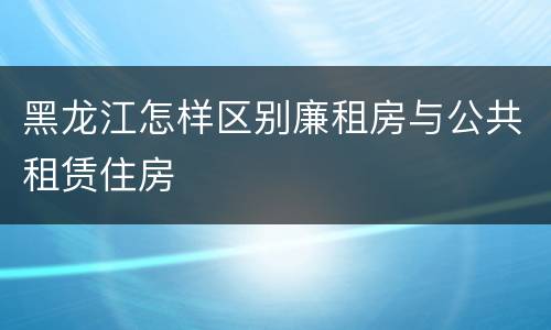 黑龙江怎样区别廉租房与公共租赁住房