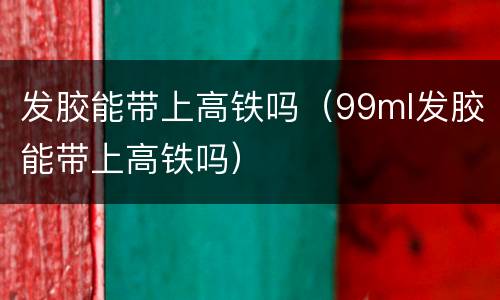 发胶能带上高铁吗（99ml发胶能带上高铁吗）