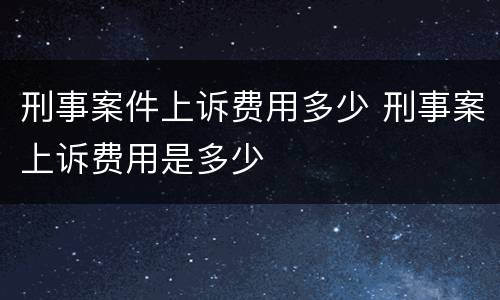 刑事案件上诉费用多少 刑事案上诉费用是多少