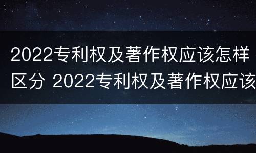 2022专利权及著作权应该怎样区分 2022专利权及著作权应该怎样区分等级