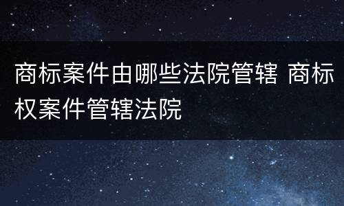 商标案件由哪些法院管辖 商标权案件管辖法院