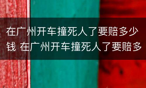 在广州开车撞死人了要赔多少钱 在广州开车撞死人了要赔多少钱呢