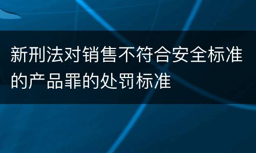 新刑法对销售不符合安全标准的产品罪的处罚标准