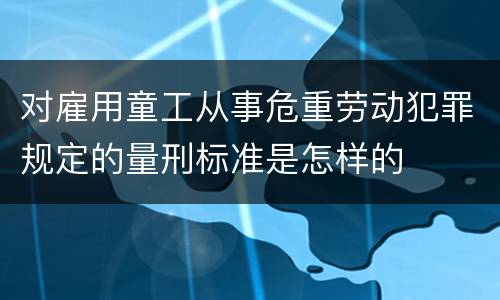 对雇用童工从事危重劳动犯罪规定的量刑标准是怎样的