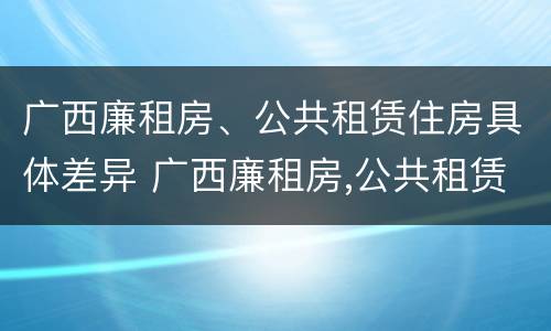 广西廉租房、公共租赁住房具体差异 广西廉租房,公共租赁住房具体差异是什么