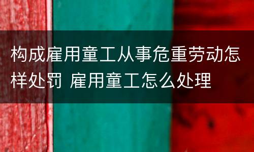 构成雇用童工从事危重劳动怎样处罚 雇用童工怎么处理