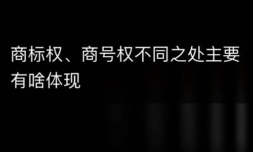 商标权、商号权不同之处主要有啥体现