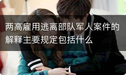 两高雇用逃离部队军人案件的解释主要规定包括什么