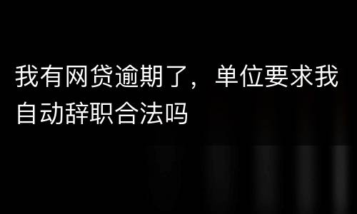 我有网贷逾期了，单位要求我自动辞职合法吗