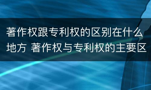 著作权跟专利权的区别在什么地方 著作权与专利权的主要区别是什么?