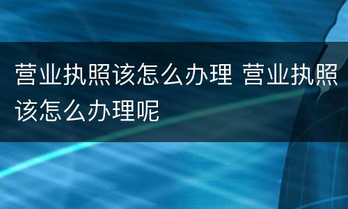 营业执照该怎么办理 营业执照该怎么办理呢