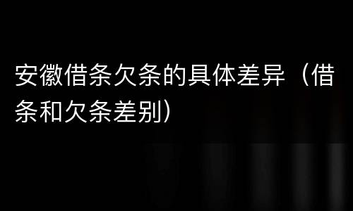 安徽借条欠条的具体差异（借条和欠条差别）