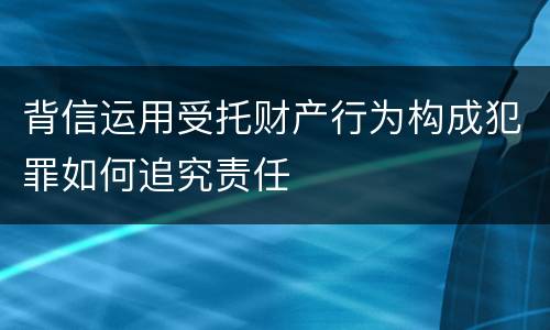 背信运用受托财产行为构成犯罪如何追究责任