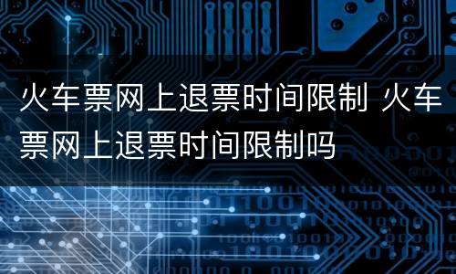 火车票网上退票时间限制 火车票网上退票时间限制吗