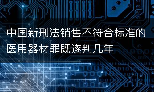 中国新刑法销售不符合标准的医用器材罪既遂判几年