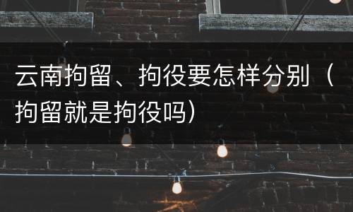 云南拘留、拘役要怎样分别（拘留就是拘役吗）
