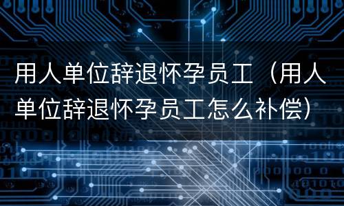 用人单位辞退怀孕员工（用人单位辞退怀孕员工怎么补偿）
