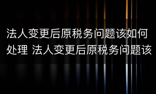 法人变更后原税务问题该如何处理 法人变更后原税务问题该如何处理好