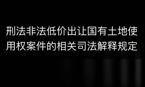 刑法非法低价出让国有土地使用权案件的相关司法解释规定主要内容