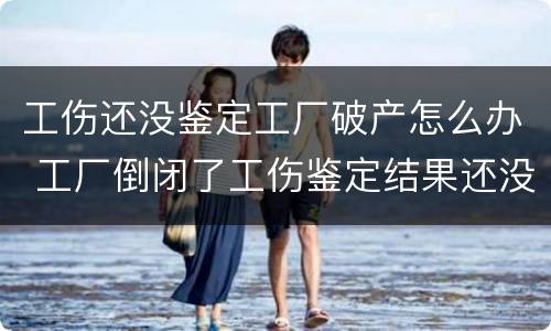 工伤还没鉴定工厂破产怎么办 工厂倒闭了工伤鉴定结果还没下来怎么办