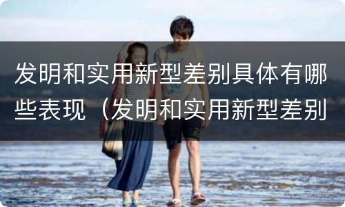 发明和实用新型差别具体有哪些表现（发明和实用新型差别具体有哪些表现形式）