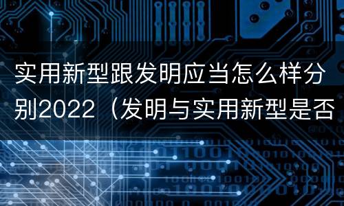 实用新型跟发明应当怎么样分别2022（发明与实用新型是否具有实用性）