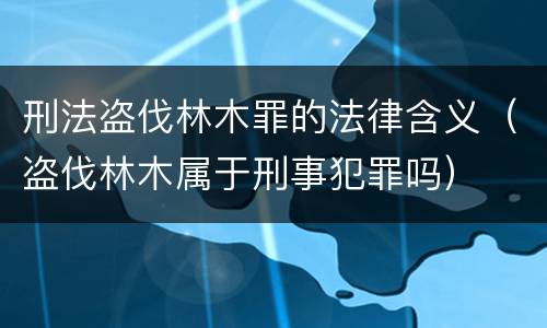 刑法盗伐林木罪的法律含义（盗伐林木属于刑事犯罪吗）