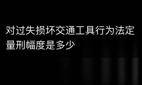 对过失损坏交通工具行为法定量刑幅度是多少