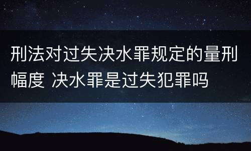 刑法对过失决水罪规定的量刑幅度 决水罪是过失犯罪吗