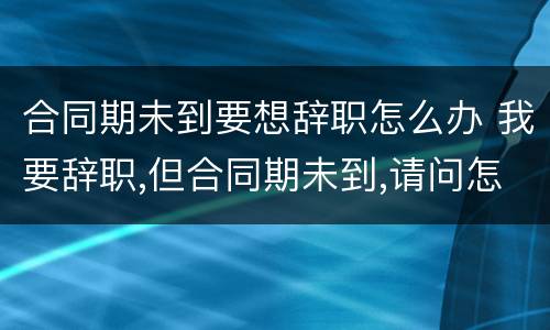 合同期未到要想辞职怎么办 我要辞职,但合同期未到,请问怎办?