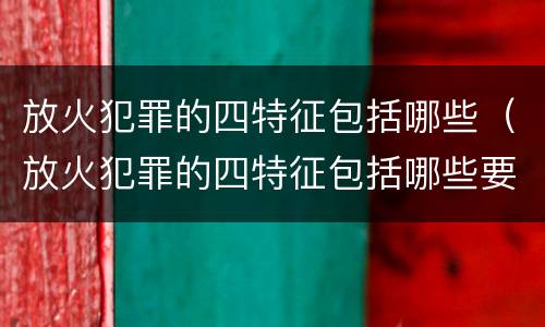 放火犯罪的四特征包括哪些（放火犯罪的四特征包括哪些要素）