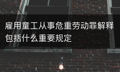 雇用童工从事危重劳动罪解释包括什么重要规定