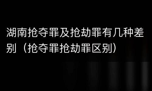 湖南抢夺罪及抢劫罪有几种差别（抢夺罪抢劫罪区别）