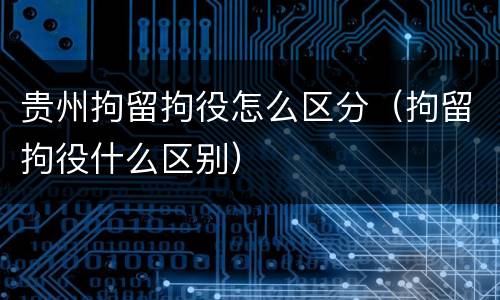 贵州拘留拘役怎么区分（拘留拘役什么区别）