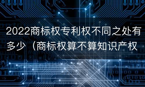 2022商标权专利权不同之处有多少（商标权算不算知识产权）