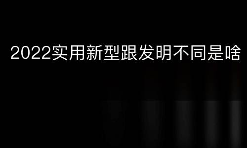 2022实用新型跟发明不同是啥