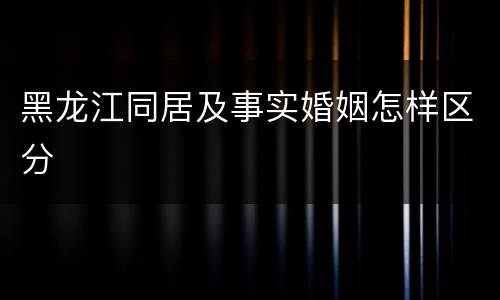 黑龙江同居及事实婚姻怎样区分