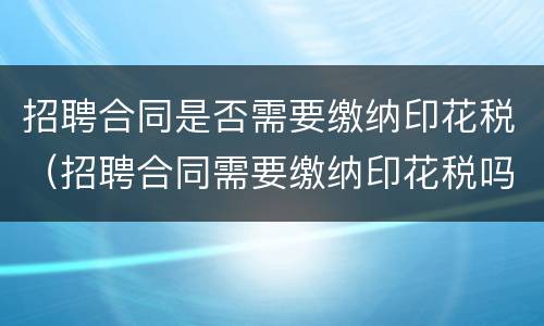 招聘合同是否需要缴纳印花税（招聘合同需要缴纳印花税吗）